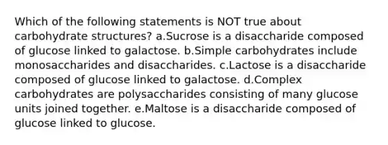 Which of the following statements is NOT true about carbohydrate structures? a.Sucrose is a disaccharide composed of glucose linked to galactose. b.Simple carbohydrates include monosaccharides and disaccharides. c.Lactose is a disaccharide composed of glucose linked to galactose. d.Complex carbohydrates are polysaccharides consisting of many glucose units joined together. e.Maltose is a disaccharide composed of glucose linked to glucose.