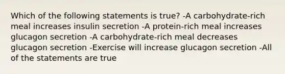 Which of the following statements is true? -A carbohydrate-rich meal increases insulin secretion -A protein-rich meal increases glucagon secretion -A carbohydrate-rich meal decreases glucagon secretion -Exercise will increase glucagon secretion -All of the statements are true