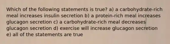 Which of the following statements is true? a) a carbohydrate-rich meal increases insulin secretion b) a protein-rich meal increases glucagon secretion c) a carbohydrate-rich meal decreases glucagon secretion d) exercise will increase glucagon secretion e) all of the statements are true