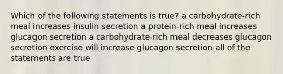 Which of the following statements is true? a carbohydrate-rich meal increases insulin secretion a protein-rich meal increases glucagon secretion a carbohydrate-rich meal decreases glucagon secretion exercise will increase glucagon secretion all of the statements are true