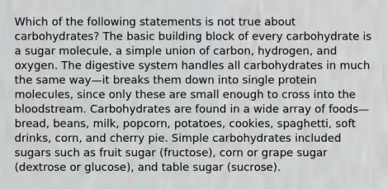 Which of the following statements is not true about carbohydrates? The basic building block of every carbohydrate is a sugar molecule, a simple union of carbon, hydrogen, and oxygen. The digestive system handles all carbohydrates in much the same way—it breaks them down into single protein molecules, since only these are small enough to cross into <a href='https://www.questionai.com/knowledge/k7oXMfj7lk-the-blood' class='anchor-knowledge'>the blood</a>stream. Carbohydrates are found in a wide array of foods—bread, beans, milk, popcorn, potatoes, cookies, spaghetti, soft drinks, corn, and cherry pie. Simple carbohydrates included sugars such as fruit sugar (fructose), corn or grape sugar (dextrose or glucose), and table sugar (sucrose).