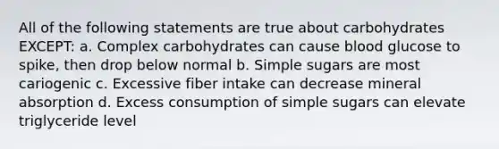 All of the following statements are true about carbohydrates EXCEPT: a. Complex carbohydrates can cause blood glucose to spike, then drop below normal b. Simple sugars are most cariogenic c. Excessive fiber intake can decrease mineral absorption d. Excess consumption of simple sugars can elevate triglyceride level