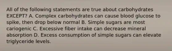 All of the following statements are true about carbohydrates EXCEPT? A. Complex carbohydrates can cause blood glucose to spike, then drop below normal B. Simple sugars are most cariogenic C. Excessive fiber intake can decrease mineral absorption D. Excess consumption of simple sugars can elevate triglyceride levels.