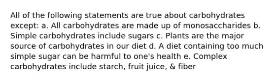 All of the following statements are true about carbohydrates except: a. All carbohydrates are made up of monosaccharides b. Simple carbohydrates include sugars c. Plants are the major source of carbohydrates in our diet d. A diet containing too much simple sugar can be harmful to one's health e. Complex carbohydrates include starch, fruit juice, & fiber