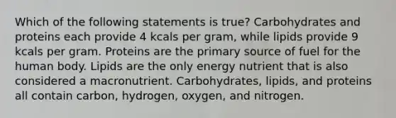 Which of the following statements is true? Carbohydrates and proteins each provide 4 kcals per gram, while lipids provide 9 kcals per gram. Proteins are the primary source of fuel for the human body. Lipids are the only energy nutrient that is also considered a macronutrient. Carbohydrates, lipids, and proteins all contain carbon, hydrogen, oxygen, and nitrogen.