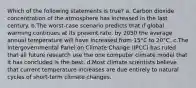 Which of the following statements is true? a. Carbon dioxide concentration of the atmosphere has increased in the last century. b.The worst-case scenario predicts that if global warming continues at its present rate, by 2050 the average annual temperature will have increased from 15°C to 20°C. c.The Intergovernmental Panel on Climate Change (IPCC) has ruled that all future research use the one computer climate model that it has concluded is the best. d.Most climate scientists believe that current temperature increases are due entirely to natural cycles of short-term climate changes.