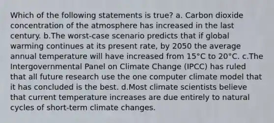 Which of the following statements is true? a. Carbon dioxide concentration of the atmosphere has increased in the last century. b.The worst-case scenario predicts that if global warming continues at its present rate, by 2050 the average annual temperature will have increased from 15°C to 20°C. c.The Intergovernmental Panel on Climate Change (IPCC) has ruled that all future research use the one computer climate model that it has concluded is the best. d.Most climate scientists believe that current temperature increases are due entirely to natural cycles of short-term climate changes.