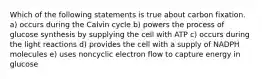 Which of the following statements is true about carbon fixation. a) occurs during the Calvin cycle b) powers the process of glucose synthesis by supplying the cell with ATP c) occurs during the light reactions d) provides the cell with a supply of NADPH molecules e) uses noncyclic electron flow to capture energy in glucose