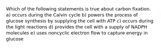 Which of the following statements is true about carbon fixation. a) occurs during the Calvin cycle b) powers the process of glucose synthesis by supplying the cell with ATP c) occurs during the light reactions d) provides the cell with a supply of NADPH molecules e) uses noncyclic electron flow to capture energy in glucose