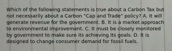 Which of the following statements is true about a Carbon Tax but not necessarily about a Carbon "Cap and Trade" policy? A. It will generate revenue for the government. B. It is a market approach to environmental improvement. C. It must be closely monitored by government to make sure its achieving its goals. D. It is designed to change consumer demand for fossil fuels.