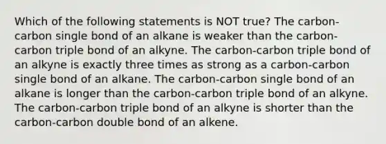 Which of the following statements is NOT true? The carbon-carbon single bond of an alkane is weaker than the carbon-carbon triple bond of an alkyne. The carbon-carbon triple bond of an alkyne is exactly three times as strong as a carbon-carbon single bond of an alkane. The carbon-carbon single bond of an alkane is longer than the carbon-carbon triple bond of an alkyne. The carbon-carbon triple bond of an alkyne is shorter than the carbon-carbon double bond of an alkene.