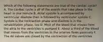 Which of the following statements are true of the cardiac cycle? A. The cardiac cycle is all of the events that take place in the heart in one minute B. Atrial systole is accompanied by ventricular diastole then is followed by ventricular systole C. Systole is the contraction phase and diastole is in the rehabilitation phase, too D. Most of the blood that moves from the atria to the ventricles is pumped E. About a third of the blood that moves from the ventricles to the arteries flows passively F. The AV valves are closed by the contraction of the ventricles