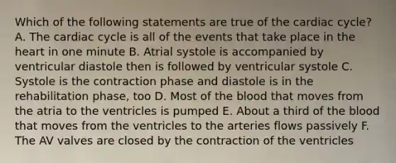 Which of the following statements are true of <a href='https://www.questionai.com/knowledge/k7EXTTtF9x-the-cardiac-cycle' class='anchor-knowledge'>the cardiac cycle</a>? A. The cardiac cycle is all of the events that take place in <a href='https://www.questionai.com/knowledge/kya8ocqc6o-the-heart' class='anchor-knowledge'>the heart</a> in one minute B. Atrial systole is accompanied by ventricular diastole then is followed by ventricular systole C. Systole is the contraction phase and diastole is in the rehabilitation phase, too D. Most of <a href='https://www.questionai.com/knowledge/k7oXMfj7lk-the-blood' class='anchor-knowledge'>the blood</a> that moves from the atria to the ventricles is pumped E. About a third of the blood that moves from the ventricles to the arteries flows passively F. The AV valves are closed by the contraction of the ventricles