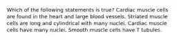 Which of the following statements is true? Cardiac muscle cells are found in the heart and large blood vessels. Striated muscle cells are long and cylindrical with many nuclei. Cardiac muscle cells have many nuclei. Smooth muscle cells have T tubules.