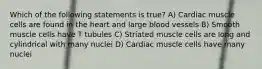 Which of the following statements is true? A) Cardiac muscle cells are found in the heart and large blood vessels B) Smooth muscle cells have T tubules C) Striated muscle cells are long and cylindrical with many nuclei D) Cardiac muscle cells have many nuclei