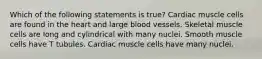 Which of the following statements is true? Cardiac muscle cells are found in the heart and large blood vessels. Skeletal muscle cells are long and cylindrical with many nuclei. Smooth muscle cells have T tubules. Cardiac muscle cells have many nuclei.