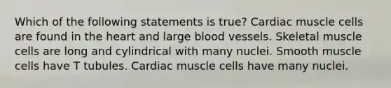 Which of the following statements is true? Cardiac muscle cells are found in the heart and large blood vessels. Skeletal muscle cells are long and cylindrical with many nuclei. Smooth muscle cells have T tubules. Cardiac muscle cells have many nuclei.