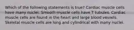 Which of the following statements is true? Cardiac muscle cells have many nuclei. Smooth muscle cells have T tubules. Cardiac muscle cells are found in the heart and large blood vessels. Skeletal muscle cells are long and cylindrical with many nuclei.