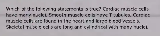 Which of the following statements is true? Cardiac muscle cells have many nuclei. Smooth muscle cells have T tubules. Cardiac muscle cells are found in the heart and large blood vessels. Skeletal muscle cells are long and cylindrical with many nuclei.