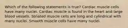 Which of the following statements is true? Cardiac muscle cells have many nuclei. Cardiac muscle is found in the heart and large blood vessels. Striated muscle cells are long and cylindrical with many nuclei. Smooth muscle cells have many nuclei.