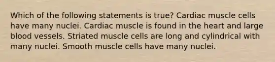 Which of the following statements is true? Cardiac muscle cells have many nuclei. Cardiac muscle is found in the heart and large blood vessels. Striated muscle cells are long and cylindrical with many nuclei. Smooth muscle cells have many nuclei.