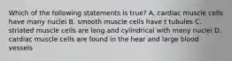 Which of the following statements is true? A. cardiac muscle cells have many nuclei B. smooth muscle cells have t tubules C. striated muscle cells are long and cylindrical with many nuclei D. cardiac muscle cells are found in the hear and large blood vessels