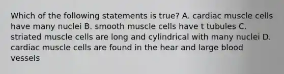 Which of the following statements is true? A. cardiac muscle cells have many nuclei B. smooth muscle cells have t tubules C. striated muscle cells are long and cylindrical with many nuclei D. cardiac muscle cells are found in the hear and large <a href='https://www.questionai.com/knowledge/kZJ3mNKN7P-blood-vessels' class='anchor-knowledge'>blood vessels</a>