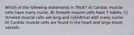 Which of the following statements is TRUE? A) Cardiac muscle cells have many nuclei. B) Smooth muscle cells have T tubles. C) Striated muscle cells are long and cylindrical with many nuclei. D) Cardiac muscle cells are found in the heart and large blood vessels.