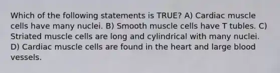 Which of the following statements is TRUE? A) Cardiac muscle cells have many nuclei. B) Smooth muscle cells have T tubles. C) Striated muscle cells are long and cylindrical with many nuclei. D) Cardiac muscle cells are found in the heart and large blood vessels.