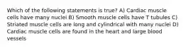 Which of the following statements is true? A) Cardiac muscle cells have many nuclei B) Smooth muscle cells have T tubules C) Striated muscle cells are long and cylindrical with many nuclei D) Cardiac muscle cells are found in the heart and large blood vessels