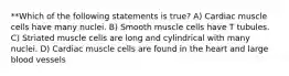 **Which of the following statements is true? A) Cardiac muscle cells have many nuclei. B) Smooth muscle cells have T tubules. C) Striated muscle cells are long and cylindrical with many nuclei. D) Cardiac muscle cells are found in the heart and large blood vessels