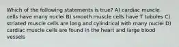 Which of the following statements is true? A) cardiac muscle cells have many nuclei B) smooth muscle cells have T tubules C) striated muscle cells are long and cylindrical with many nuclei D) cardiac muscle cells are found in the heart and large blood vessels