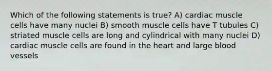 Which of the following statements is true? A) cardiac muscle cells have many nuclei B) smooth muscle cells have T tubules C) striated muscle cells are long and cylindrical with many nuclei D) cardiac muscle cells are found in <a href='https://www.questionai.com/knowledge/kya8ocqc6o-the-heart' class='anchor-knowledge'>the heart</a> and large <a href='https://www.questionai.com/knowledge/kZJ3mNKN7P-blood-vessels' class='anchor-knowledge'>blood vessels</a>