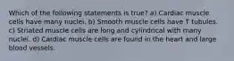 Which of the following statements is true? a) Cardiac muscle cells have many nuclei. b) Smooth muscle cells have T tubules. c) Striated muscle cells are long and cylindrical with many nuclei. d) Cardiac muscle cells are found in the heart and large blood vessels.