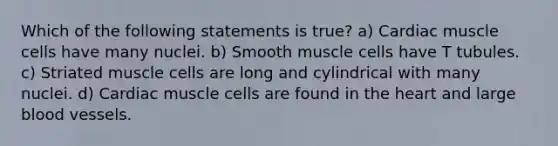 Which of the following statements is true? a) Cardiac muscle cells have many nuclei. b) Smooth muscle cells have T tubules. c) Striated muscle cells are long and cylindrical with many nuclei. d) Cardiac muscle cells are found in the heart and large blood vessels.