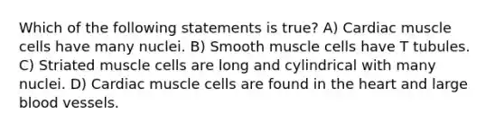 Which of the following statements is true? A) Cardiac muscle cells have many nuclei. B) Smooth muscle cells have T tubules. C) Striated muscle cells are long and cylindrical with many nuclei. D) Cardiac muscle cells are found in the heart and large blood vessels.