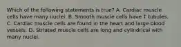 Which of the following statements is true? A. Cardiac muscle cells have many nuclei. B. Smooth muscle cells have T tubules. C. Cardiac muscle cells are found in the heart and large blood vessels. D. Striated muscle cells are long and cylindrical with many nuclei.