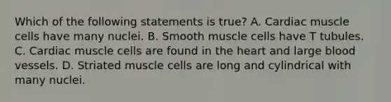 Which of the following statements is true? A. Cardiac muscle cells have many nuclei. B. Smooth muscle cells have T tubules. C. Cardiac muscle cells are found in the heart and large blood vessels. D. Striated muscle cells are long and cylindrical with many nuclei.