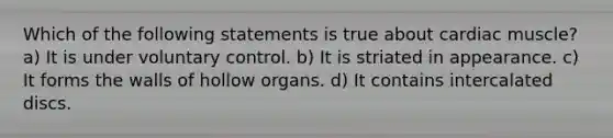 Which of the following statements is true about cardiac muscle? a) It is under voluntary control. b) It is striated in appearance. c) It forms the walls of hollow organs. d) It contains intercalated discs.