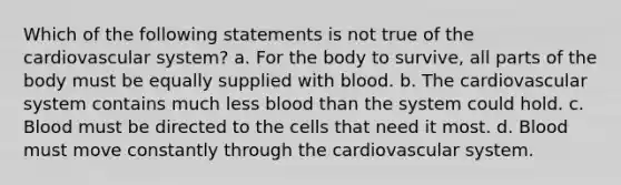 Which of the following statements is not true of the cardiovascular system? a. For the body to survive, all parts of the body must be equally supplied with blood. b. The cardiovascular system contains much less blood than the system could hold. c. Blood must be directed to the cells that need it most. d. Blood must move constantly through the cardiovascular system.