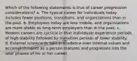 Which of the following statements is true of career progression considerations? a. The typical career for individuals today includes fewer positions, transitions, and organizations than in the past. b. Employees today are less mobile, and organizations are more stable as long-term employers than in the past. c. Modern careers are cyclical in that individuals experience periods of high stability followed by transition periods of lower stability. d. External scorecards take precedence over internal values and accomplishments as a person matures and progresses into the later phases of his or her career.