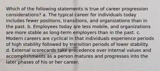 Which of the following statements is true of career progression considerations? a. The typical career for individuals today includes fewer positions, transitions, and organizations than in the past. b. Employees today are less mobile, and organizations are more stable as long-term employers than in the past. c. Modern careers are cyclical in that individuals experience periods of high stability followed by transition periods of lower stability. d. External scorecards take precedence over internal values and accomplishments as a person matures and progresses into the later phases of his or her career.