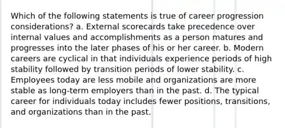 Which of the following statements is true of career progression considerations? a. External scorecards take precedence over internal values and accomplishments as a person matures and progresses into the later phases of his or her career. b. Modern careers are cyclical in that individuals experience periods of high stability followed by transition periods of lower stability. c. Employees today are less mobile and organizations are more stable as long-term employers than in the past. d. The typical career for individuals today includes fewer positions, transitions, and organizations than in the past.