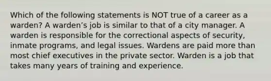 Which of the following statements is NOT true of a career as a warden? A warden’s job is similar to that of a city manager. A warden is responsible for the correctional aspects of security, inmate programs, and legal issues. Wardens are paid more than most chief executives in the private sector. Warden is a job that takes many years of training and experience.