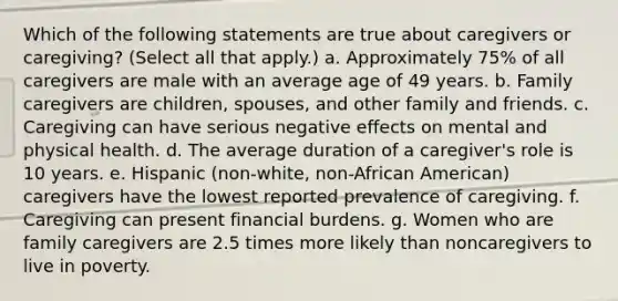 Which of the following statements are true about caregivers or caregiving? (Select all that apply.) a. Approximately 75% of all caregivers are male with an average age of 49 years. b. Family caregivers are children, spouses, and other family and friends. c. Caregiving can have serious negative effects on mental and physical health. d. The average duration of a caregiver's role is 10 years. e. Hispanic (non-white, non-African American) caregivers have the lowest reported prevalence of caregiving. f. Caregiving can present financial burdens. g. Women who are family caregivers are 2.5 times more likely than noncaregivers to live in poverty.