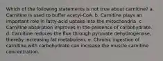 Which of the following statements is not true about carnitine? a. Carnitine is used to buffer acetyl-CoA. b. Carnitine plays an important role in fatty-acid uptake into the mitochondria. c. Carnitine absorption improves in the presence of carbohydrate. d. Carnitine reduces the flux through pyruvate dehydrogenase, thereby increasing fat metabolism. e. Chronic ingestion of carnitine with carbohydrate can increase the muscle carnitine concentration.