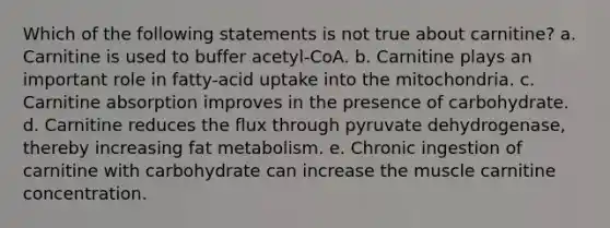 Which of the following statements is not true about carnitine? a. Carnitine is used to buffer acetyl-CoA. b. Carnitine plays an important role in fatty-acid uptake into the mitochondria. c. Carnitine absorption improves in the presence of carbohydrate. d. Carnitine reduces the flux through pyruvate dehydrogenase, thereby increasing fat metabolism. e. Chronic ingestion of carnitine with carbohydrate can increase the muscle carnitine concentration.