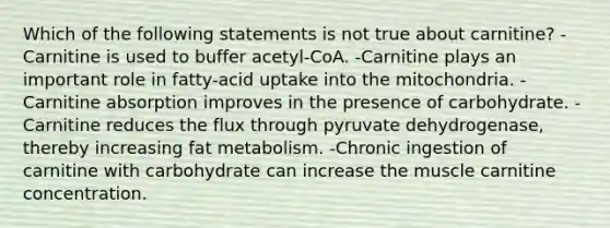 Which of the following statements is not true about carnitine? -Carnitine is used to buffer acetyl-CoA. -Carnitine plays an important role in fatty-acid uptake into the mitochondria. -Carnitine absorption improves in the presence of carbohydrate. -Carnitine reduces the flux through pyruvate dehydrogenase, thereby increasing fat metabolism. -Chronic ingestion of carnitine with carbohydrate can increase the muscle carnitine concentration.