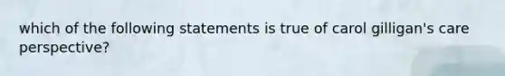 which of the following statements is true of carol gilligan's care perspective?