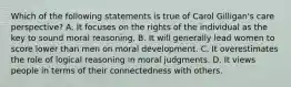 Which of the following statements is true of Carol Gilligan's care perspective? A. It focuses on the rights of the individual as the key to sound moral reasoning. B. It will generally lead women to score lower than men on moral development. C. It overestimates the role of logical reasoning in moral judgments. D. It views people in terms of their connectedness with others.